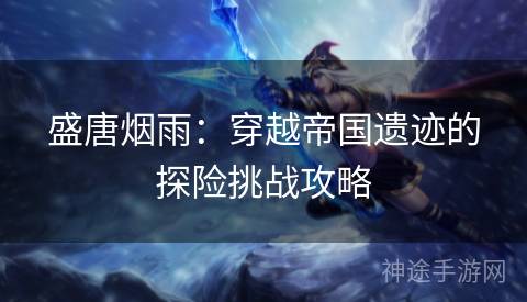 盛唐烟雨：穿越帝国遗迹的探险挑战攻略