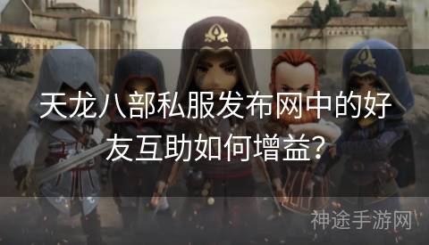 天龙八部私服发布网中的好友互助如何增益？