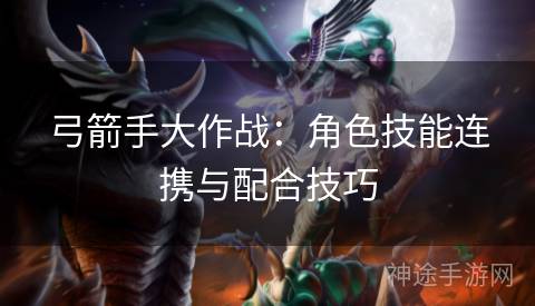 弓箭手大作战：角色技能连携与配合技巧