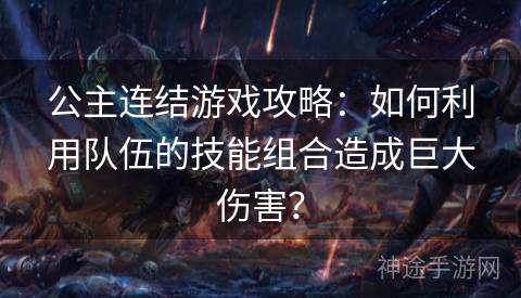 公主连结游戏攻略：如何利用队伍的技能组合造成巨大伤害？