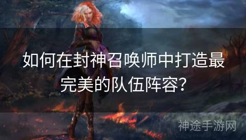 如何在封神召唤师中打造最完美的队伍阵容？