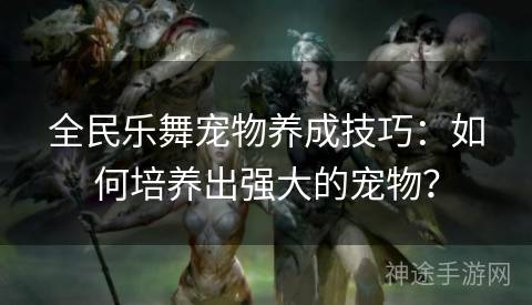 全民乐舞宠物养成技巧：如何培养出强大的宠物？