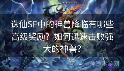 诛仙SF中的神兽降临有哪些高级奖励？如何迅速击败强大的神兽？