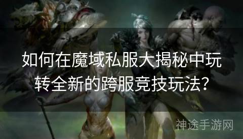 如何在魔域私服大揭秘中玩转全新的跨服竞技玩法？