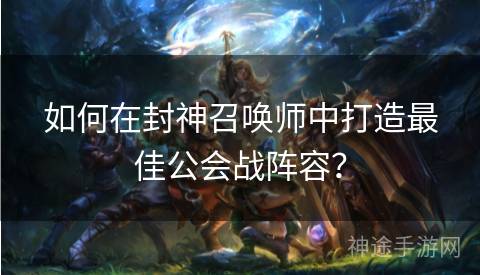 如何在封神召唤师中打造最佳公会战阵容? 如何在封神召唤师中打造最佳公会战阵容?