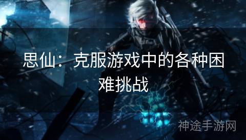 思仙：克服游戏中的各种困难挑战
