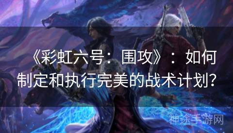 《彩虹六号：围攻》：如何制定和执行完美的战术计划？