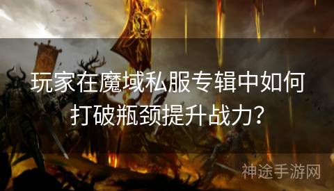玩家在魔域私服专辑中如何打破瓶颈提升战力？