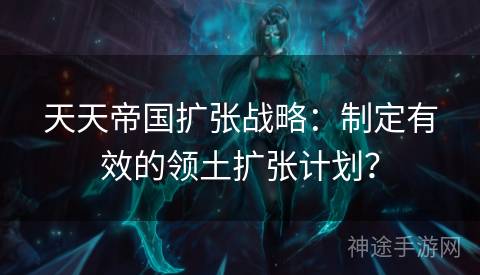 天天帝国扩张战略：制定有效的领土扩张计划？