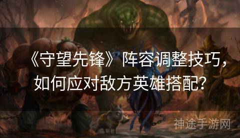 《守望先锋》阵容调整技巧，如何应对敌方英雄搭配？