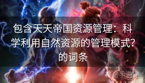 包含天天帝国资源管理：科学利用自然资源的管理模式？的词条