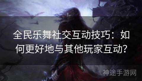 全民乐舞社交互动技巧：如何更好地与其他玩家互动？
