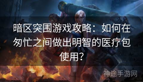 暗区突围游戏攻略：如何在匆忙之间做出明智的医疗包使用？