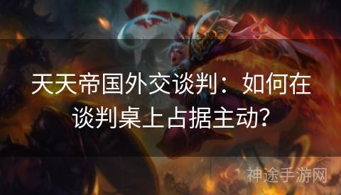 天天帝国外交谈判：如何在谈判桌上占据主动？