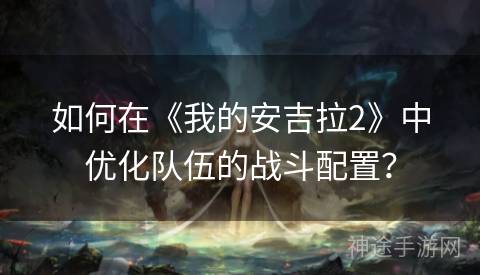 如何在《我的安吉拉2》中优化队伍的战斗配置？