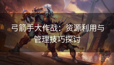 弓箭手大作战:资源利用与管理技巧探讨 弓箭手大作战:资源利用与管理技巧探讨