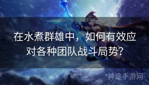 在水煮群雄中，如何有效应对各种团队战斗局势？