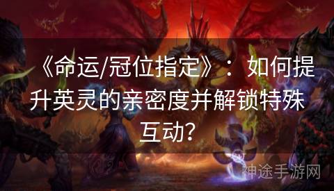 《命运/冠位指定》：如何提升英灵的亲密度并解锁特殊互动？