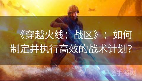 《穿越火线：战区》：如何制定并执行高效的战术计划？