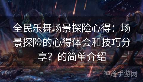 全民乐舞场景探险心得：场景探险的心得体会和技巧分享？的简单介绍