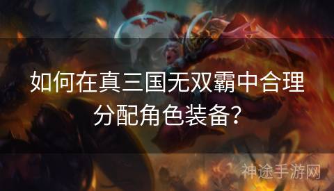 如何在真三国无双霸中合理分配角色装备? 如何在真三国无双霸中合理分配角色装备?