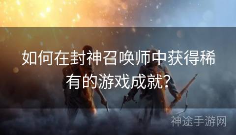 如何在封神召唤师中获得稀有的游戏成就？