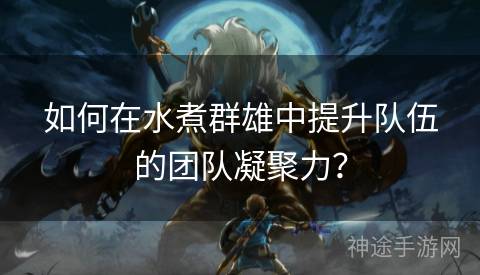 如何在水煮群雄中提升队伍的团队凝聚力？