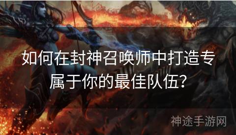 如何在封神召唤师中打造专属于你的最佳队伍？