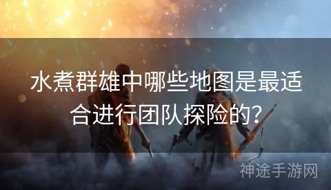 水煮群雄中哪些地图是最适合进行团队探险的？