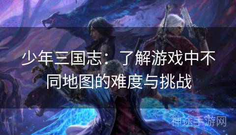 少年三国志：了解游戏中不同地图的难度与挑战
