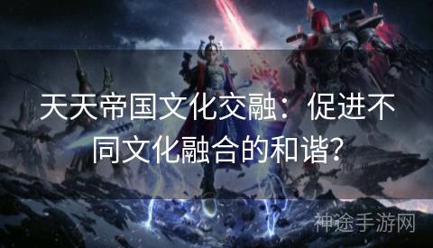 天天帝国文化交融：促进不同文化融合的和谐？