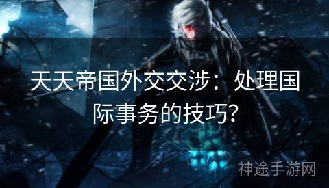 天天帝国外交交涉：处理国际事务的技巧？