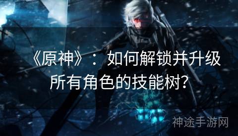 《原神》：如何解锁并升级所有角色的技能树？