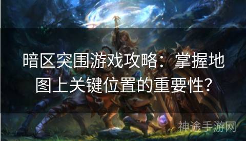 暗区突围游戏攻略：掌握地图上关键位置的重要性？