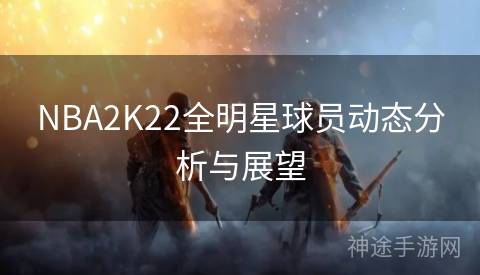 NBA2K22全明星球员动态分析与展望