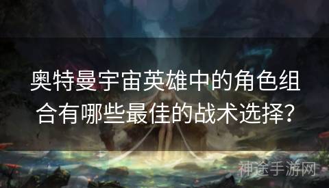奥特曼宇宙英雄中的角色组合有哪些最佳的战术选择？