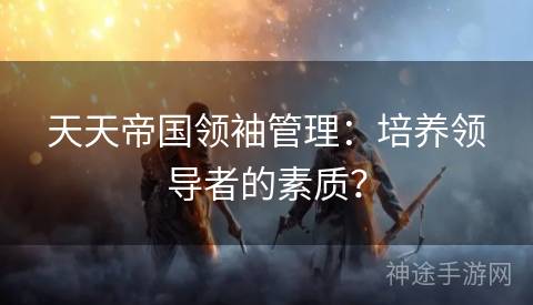 天天帝国领袖管理:培养领导者的素质? 天天帝国领袖管理:培养领导者的素质?