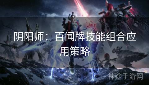 阴阳师:百闻牌技能组合应用策略 阴阳师:百闻牌技能组合应用策略