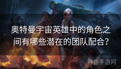 奥特曼宇宙英雄中的角色之间有哪些潜在的团队配合？