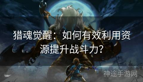 猎魂觉醒：如何有效利用资源提升战斗力？