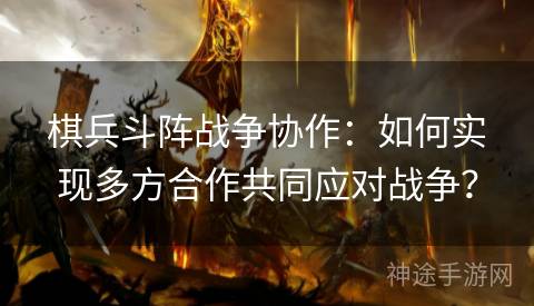 棋兵斗阵战争协作：如何实现多方合作共同应对战争？