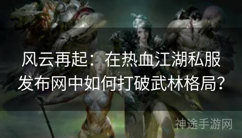 风云再起：在热血江湖私服发布网中如何打破武林格局？