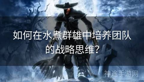 如何在水煮群雄中培养团队的战略思维? 如何在水煮群雄中培养团队的战略思维?
