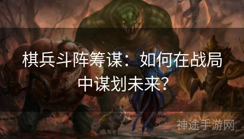 棋兵斗阵筹谋：如何在战局中谋划未来？