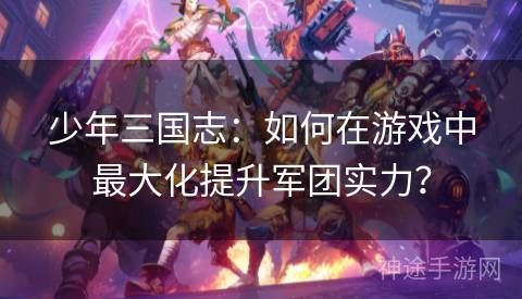 少年三国志：如何在游戏中最大化提升军团实力？