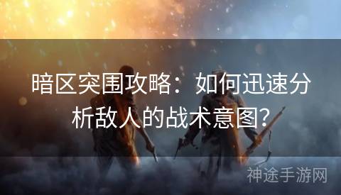 暗区突围攻略：如何迅速分析敌人的战术意图？