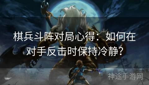 棋兵斗阵对局心得：如何在对手反击时保持冷静？