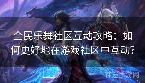 全民乐舞社区互动攻略：如何更好地在游戏社区中互动？