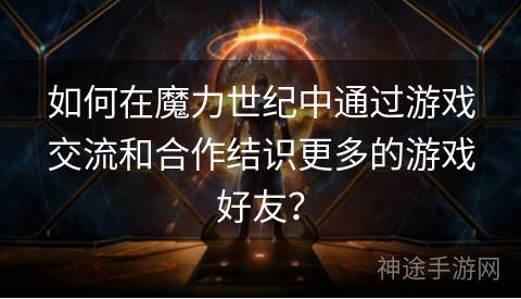如何在魔力世纪中通过游戏交流和合作结识更多的游戏好友？