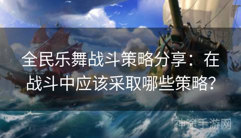 全民乐舞战斗策略分享：在战斗中应该采取哪些策略？